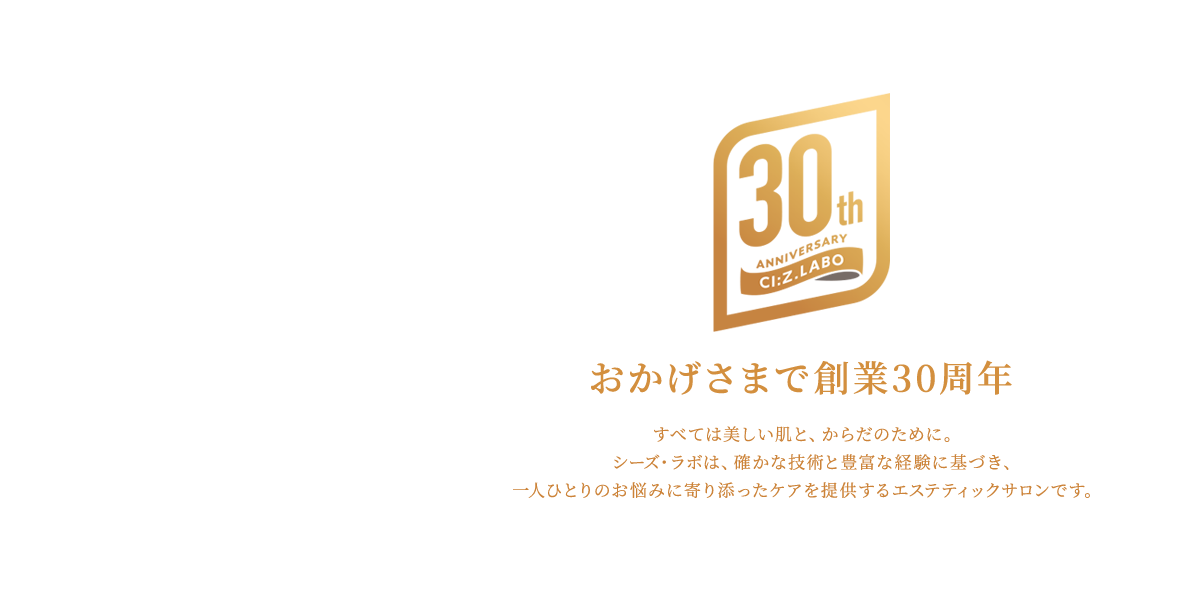 おかげさまで創業30周年　すべて美しい肌と、からだのために。シーズ・ラボは、確かな技術と豊富な経験に基づき、一人ひとりのお悩みに寄り添ったケアを提供するエステティックサロンです。